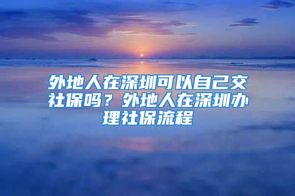 外地人在深圳可以自己交社保嗎？外地人在深圳辦理社保流程