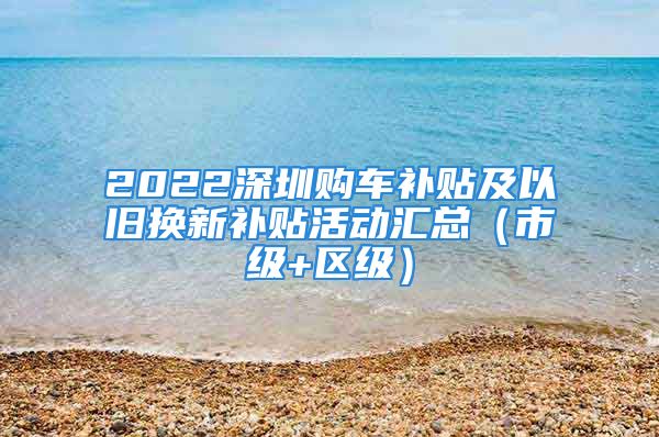 2022深圳購車補貼及以舊換新補貼活動匯總（市級+區(qū)級）