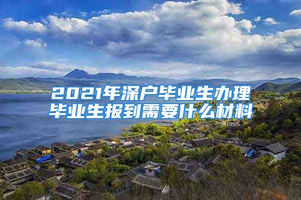 2021年深戶畢業(yè)生辦理畢業(yè)生報(bào)到需要什么材料