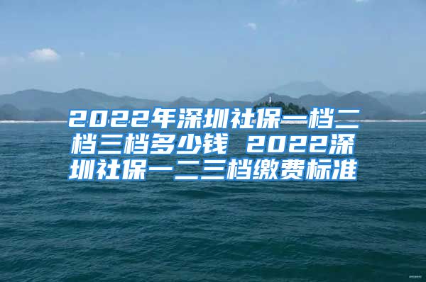 2022年深圳社保一檔二檔三檔多少錢 2022深圳社保一二三檔繳費標準