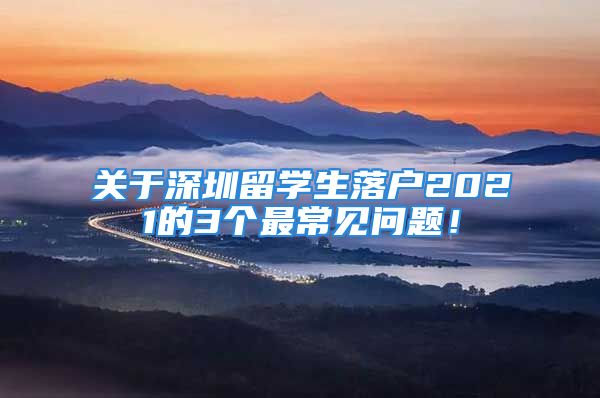 關于深圳留學生落戶2021的3個最常見問題！