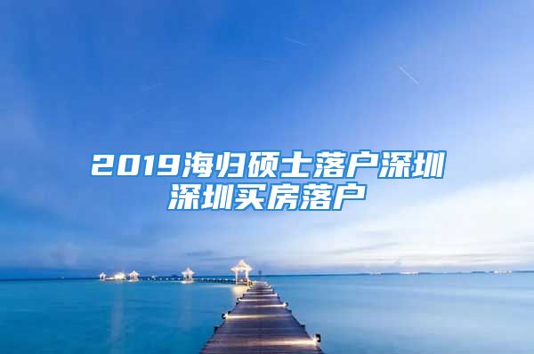 2019海歸碩士落戶深圳深圳買(mǎi)房落戶