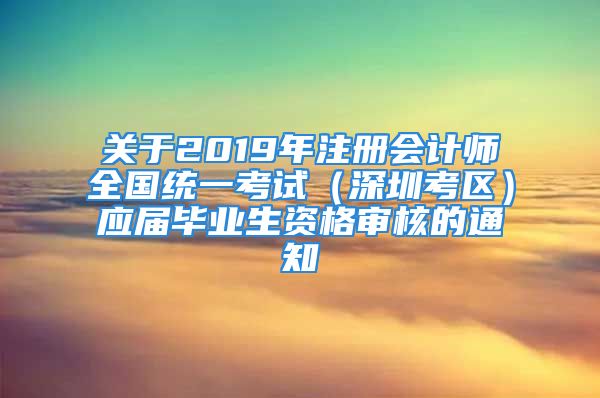 關(guān)于2019年注冊會計師全國統(tǒng)一考試（深圳考區(qū)）應(yīng)屆畢業(yè)生資格審核的通知