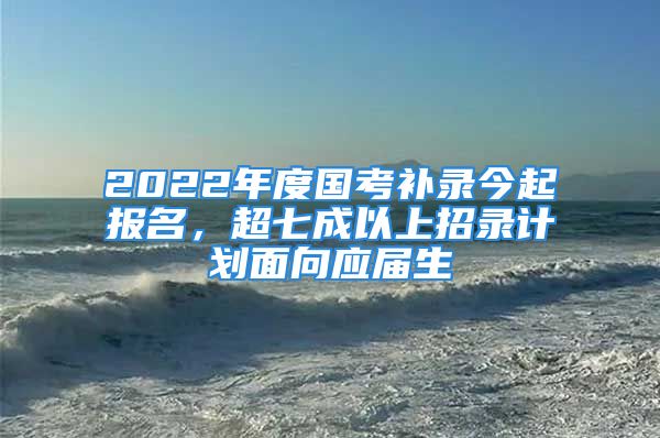 2022年度國考補(bǔ)錄今起報(bào)名，超七成以上招錄計(jì)劃面向應(yīng)屆生