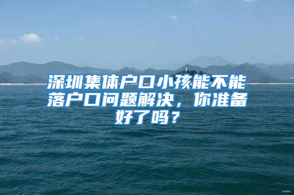 深圳集體戶口小孩能不能落戶口問題解決，你準備好了嗎？