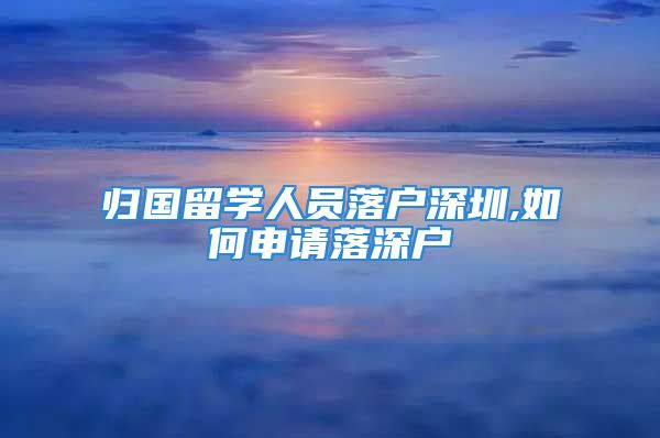 歸國留學(xué)人員落戶深圳,如何申請落深戶