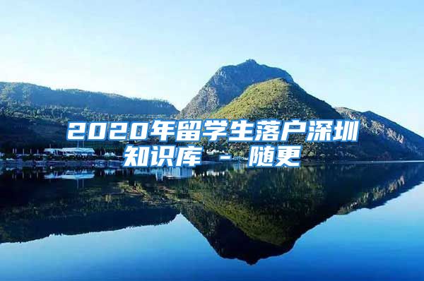 2020年留學(xué)生落戶深圳知識(shí)庫 - 隨更