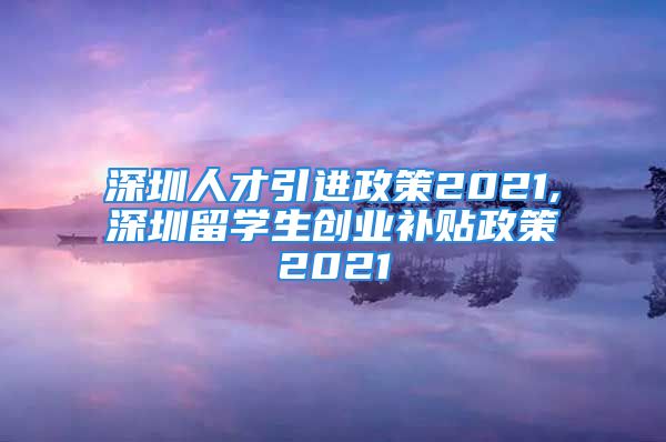 深圳人才引進(jìn)政策2021,深圳留學(xué)生創(chuàng)業(yè)補(bǔ)貼政策2021