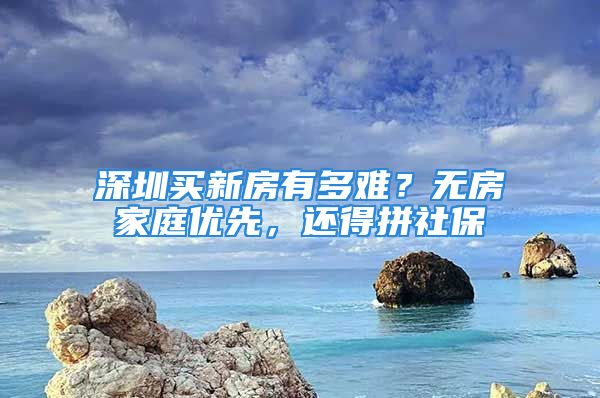 深圳買新房有多難？無房家庭優(yōu)先，還得拼社保