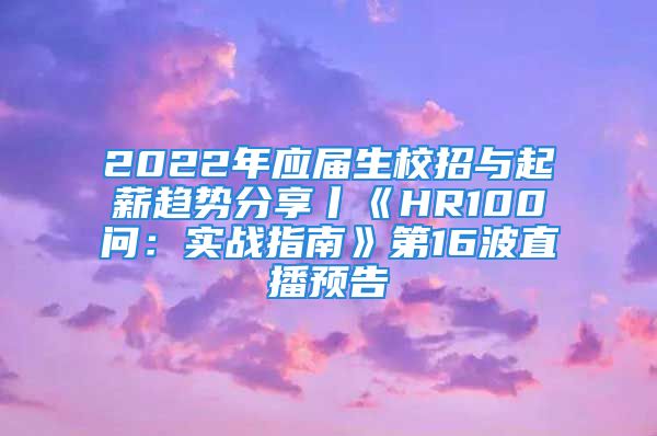 2022年應(yīng)屆生校招與起薪趨勢分享丨《HR100問：實戰(zhàn)指南》第16波直播預告