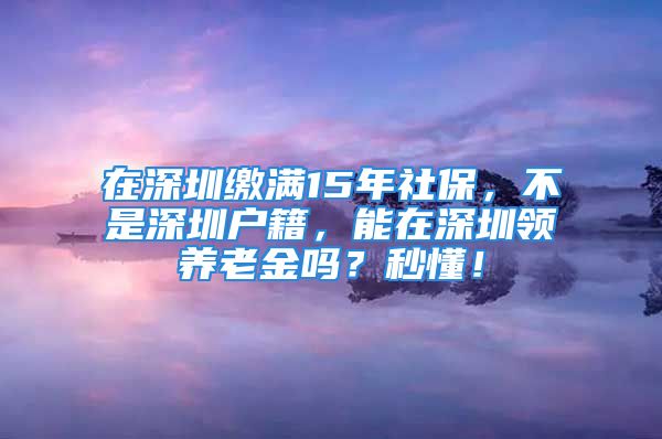 在深圳繳滿15年社保，不是深圳戶籍，能在深圳領養(yǎng)老金嗎？秒懂！