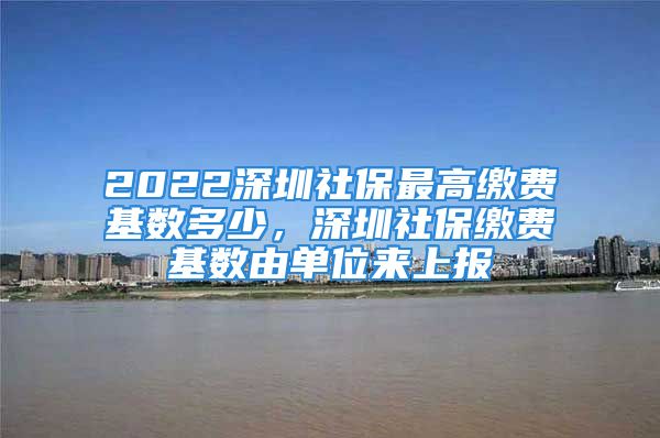 2022深圳社保最高繳費基數(shù)多少，深圳社保繳費基數(shù)由單位來上報