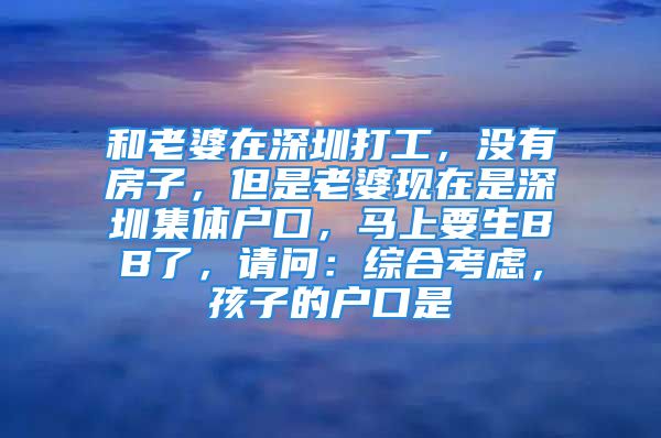 和老婆在深圳打工，沒有房子，但是老婆現(xiàn)在是深圳集體戶口，馬上要生BB了，請問：綜合考慮，孩子的戶口是