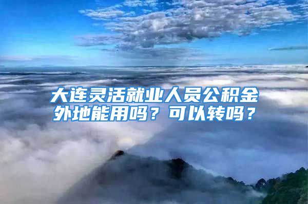 大連靈活就業(yè)人員公積金外地能用嗎？可以轉(zhuǎn)嗎？