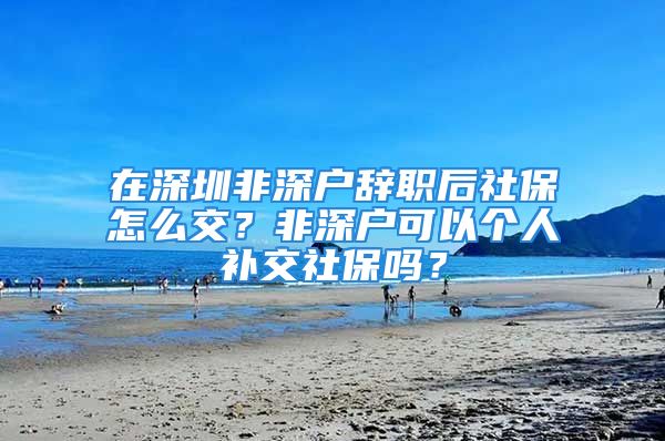 在深圳非深戶辭職后社保怎么交？非深戶可以個(gè)人補(bǔ)交社保嗎？