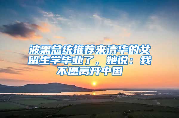 波黑總統(tǒng)推薦來清華的女留生學(xué)畢業(yè)了，她說：我不愿離開中國