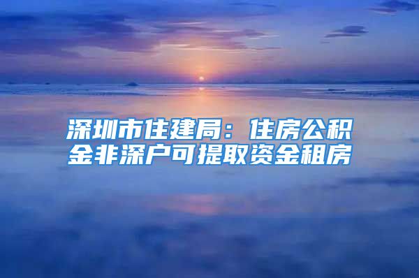 深圳市住建局：住房公積金非深戶可提取資金租房