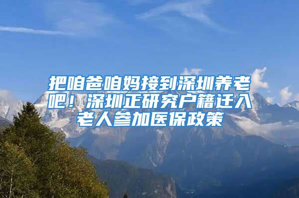 把咱爸咱媽接到深圳養(yǎng)老吧！深圳正研究戶籍遷入老人參加醫(yī)保政策