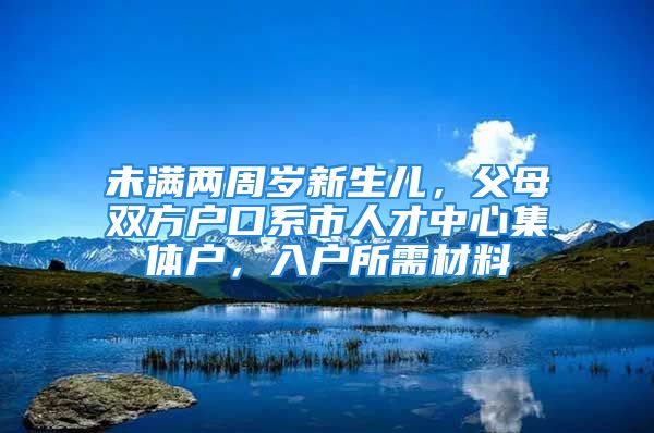 未滿兩周歲新生兒，父母雙方戶口系市人才中心集體戶，入戶所需材料