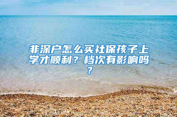 非深戶怎么買社保孩子上學(xué)才順利？檔次有影響嗎？