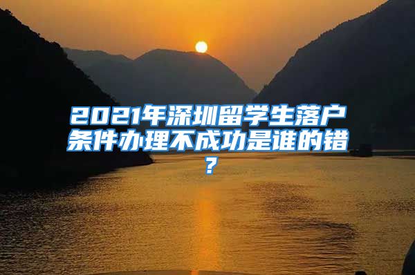 2021年深圳留學(xué)生落戶條件辦理不成功是誰的錯？