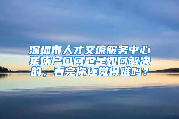 深圳市人才交流服務(wù)中心集體戶口問(wèn)題是如何解決的，看完你還覺(jué)得難嗎？