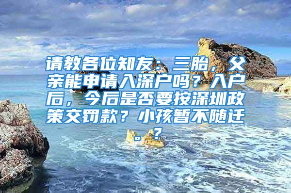 請教各位知友：三胎，父親能申請入深戶嗎？入戶后，今后是否要按深圳政策交罰款？小孩暫不隨遷。？