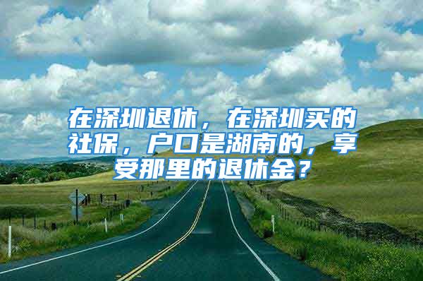 在深圳退休，在深圳買的社保，戶口是湖南的，享受那里的退休金？