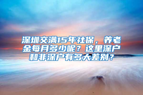 深圳交滿15年社保，養(yǎng)老金每月多少呢？這里深戶和非深戶有多大差別？