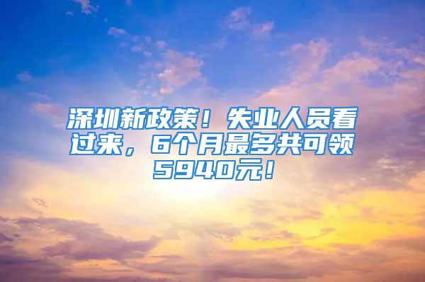 深圳新政策！失業(yè)人員看過來，6個月最多共可領5940元！