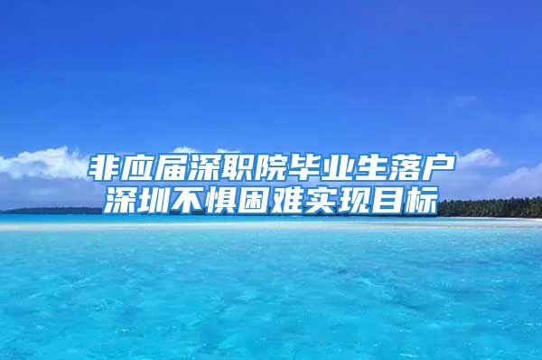 非應(yīng)屆深職院畢業(yè)生落戶深圳不懼困難實(shí)現(xiàn)目標(biāo)