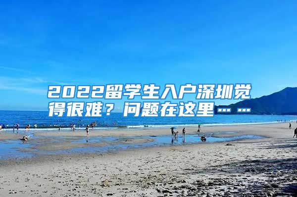 2022留學(xué)生入戶深圳覺得很難？問題在這里……