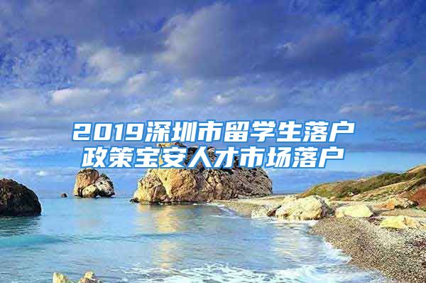 2019深圳市留學生落戶政策寶安人才市場落戶