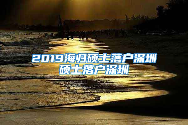 2019海歸碩士落戶深圳碩士落戶深圳