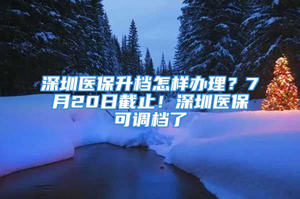 深圳醫(yī)保升檔怎樣辦理？7月20日截止！深圳醫(yī)?？烧{(diào)檔了