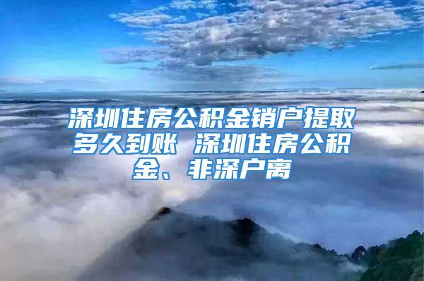 深圳住房公積金銷戶提取多久到賬 深圳住房公積金、非深戶離