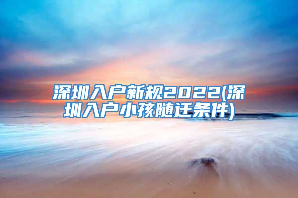 深圳入戶新規(guī)2022(深圳入戶小孩隨遷條件)