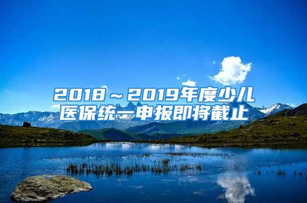 2018～2019年度少兒醫(yī)保統(tǒng)一申報(bào)即將截止