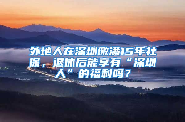 外地人在深圳繳滿15年社保，退休后能享有“深圳人”的福利嗎？