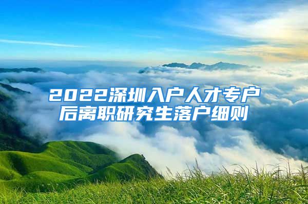 2022深圳入戶人才專戶后離職研究生落戶細則