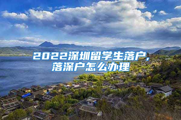 2022深圳留學(xué)生落戶,落深戶怎么辦理