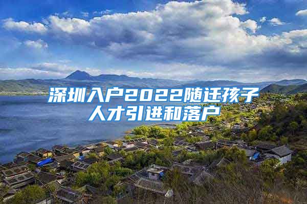 深圳入戶2022隨遷孩子人才引進和落戶