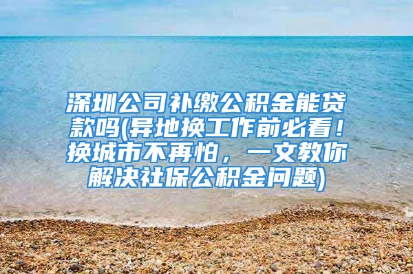 深圳公司補繳公積金能貸款嗎(異地換工作前必看！換城市不再怕，一文教你解決社保公積金問題)