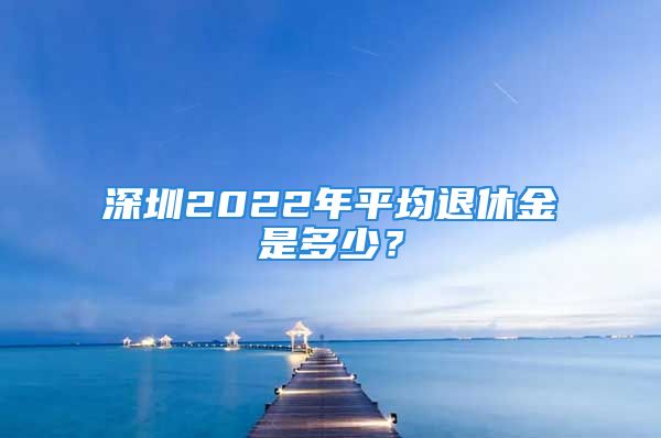 深圳2022年平均退休金是多少？