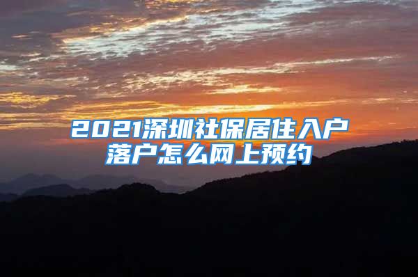 2021深圳社保居住入戶落戶怎么網(wǎng)上預(yù)約