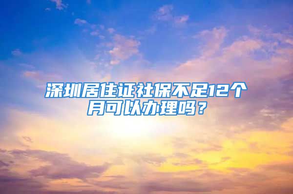 深圳居住證社保不足12個月可以辦理嗎？