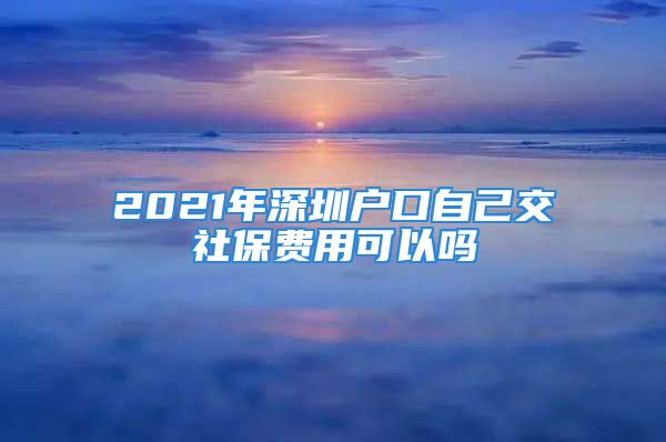 2021年深圳戶口自己交社保費(fèi)用可以嗎