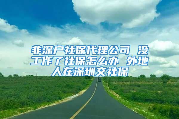 非深戶社保代理公司 沒工作了社保怎么辦 外地人在深圳交社保