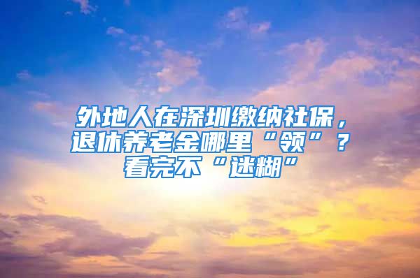 外地人在深圳繳納社保，退休養(yǎng)老金哪里“領(lǐng)”？看完不“迷糊”