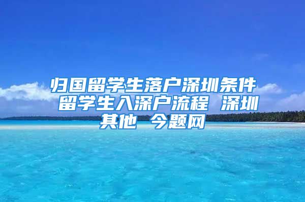 歸國留學(xué)生落戶深圳條件 留學(xué)生入深戶流程 深圳其他 今題網(wǎng)